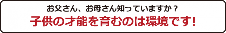 お父さん、お母さん知っていますか？子どもの才能を育むのは環境です！