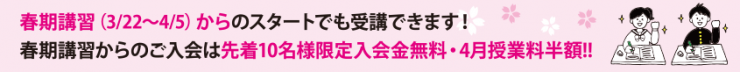 春期講習(3/22~4/5)からのスタートでも受講できます! 春期講習からのご入会は先着10名様限定入会金無料・4月授業料半額!! 春期講習(3/22~4/5)からのスタートでも受講できます! 春期講習からのご入会は先着10名様限定入会金無料・4月授業料半額!!