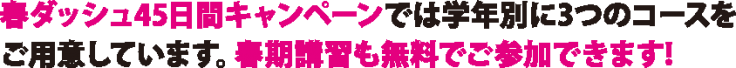 春ダッシュ45日間キャンペーンでは学年別に3つのコースをご用意しています。春期講習も無料でこ参加できます 春ダッシュ45日間キャンペーンでは学年別に3つのコースをご用意しています。春期講習も無料でこ参加できます